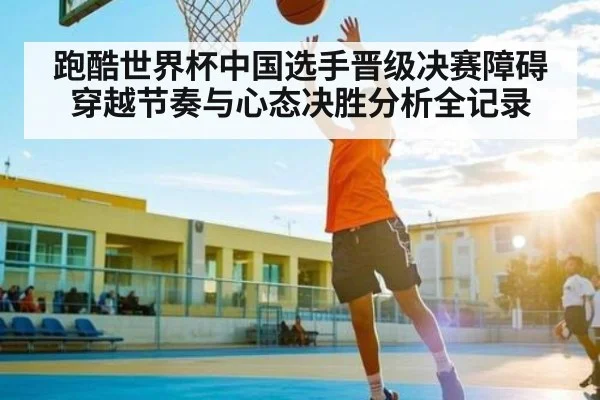 跑酷世界杯中国选手晋级决赛障碍穿越节奏与心态决胜分析全记录
